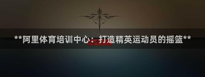 耀世娱乐合法吗：**阿里体育培训中心：打造精英运动员